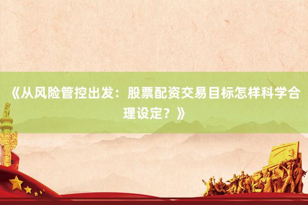 《从风险管控出发：股票配资交易目标怎样科学合理设定？》