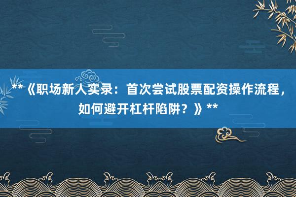 **《职场新人实录：首次尝试股票配资操作流程，如何避开杠杆陷阱？》**