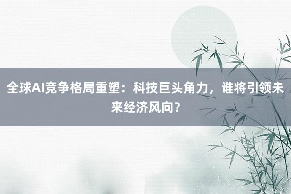 全球AI竞争格局重塑：科技巨头角力，谁将引领未来经济风向？