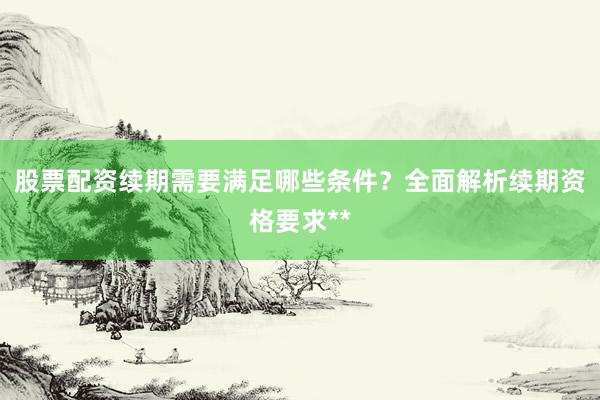 股票配资续期需要满足哪些条件？全面解析续期资格要求**