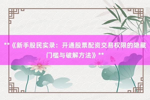 **《新手股民实录：开通股票配资交易权限的隐藏门槛与破解方法》**