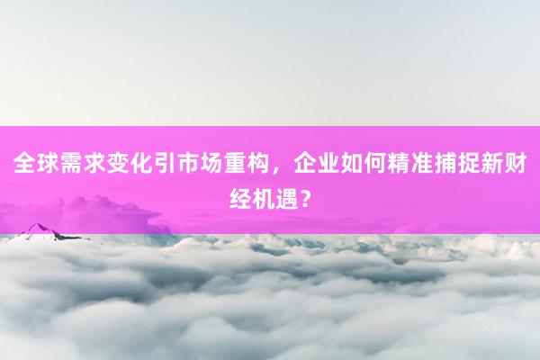 全球需求变化引市场重构，企业如何精准捕捉新财经机遇？