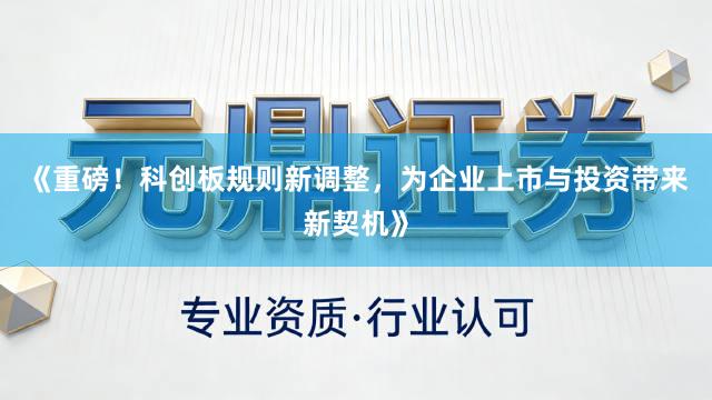 《重磅！科创板规则新调整，为企业上市与投资带来新契机》