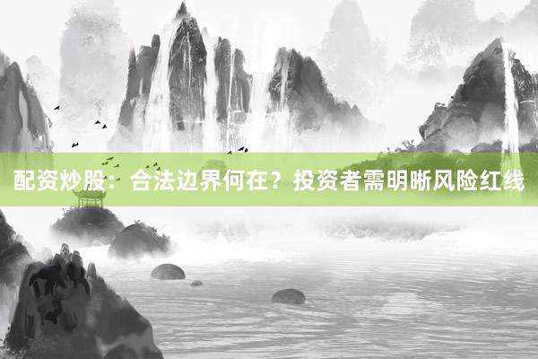 配资炒股：合法边界何在？投资者需明晰风险红线